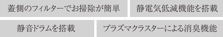 蓋側のフィルターでお掃除が簡単／静電気低減機能を搭載／静音ドラムを搭載／プラズマクラスターによる消臭機能